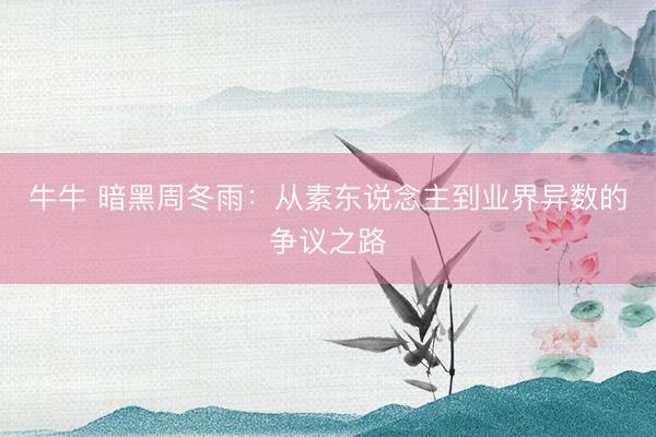 牛牛 暗黑周冬雨：从素东说念主到业界异数的争议之路