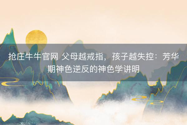 抢庄牛牛官网 父母越戒指，孩子越失控：芳华期神色逆反的神色学讲明