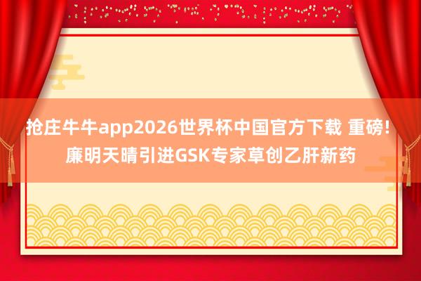 抢庄牛牛app2026世界杯中国官方下载 重磅! 廉明天晴引进GSK专家草创乙肝新药