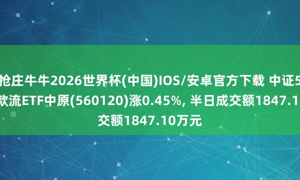 抢庄牛牛2026世界杯(中国)IOS/安卓官方下载 中证500现款流ETF中原(560120)涨0.45%， 半日成交额1847.10万元