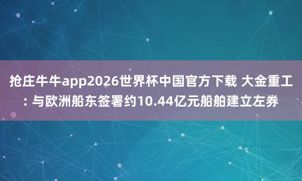 抢庄牛牛app2026世界杯中国官方下载 大金重工: 与欧洲船东签署约10.44亿元船舶建立左券