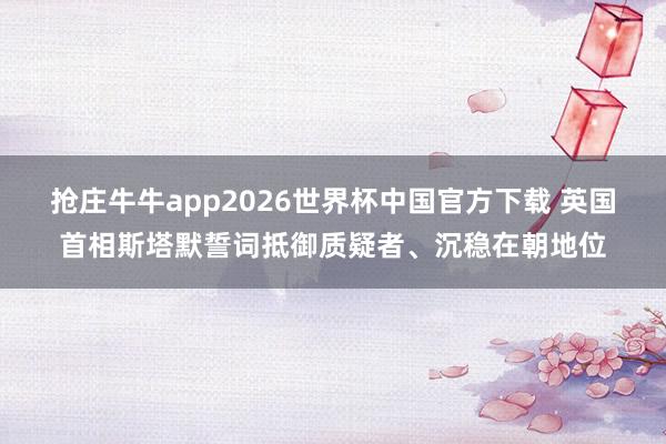 抢庄牛牛app2026世界杯中国官方下载 英国首相斯塔默誓词抵御质疑者、沉稳在朝地位