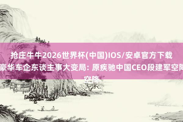 抢庄牛牛2026世界杯(中国)IOS/安卓官方下载 豪华车企东谈主事大变局: 原疾驰中国CEO段建军空降