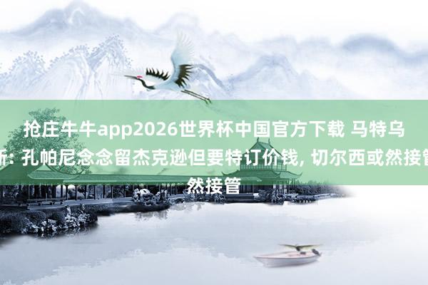 抢庄牛牛app2026世界杯中国官方下载 马特乌斯: 孔帕尼念念留杰克逊但要特订价钱， 切尔西或然接管