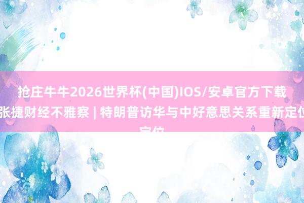 抢庄牛牛2026世界杯(中国)IOS/安卓官方下载 张捷财经不雅察 | 特朗普访华与中好意思关系重新定位