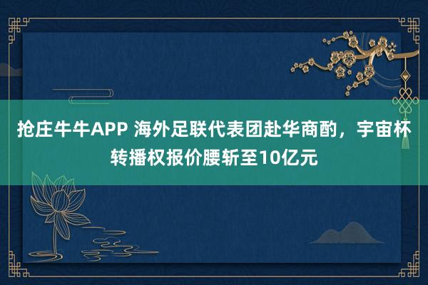 抢庄牛牛APP 海外足联代表团赴华商酌，宇宙杯转播权报价腰斩至10亿元