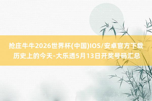抢庄牛牛2026世界杯(中国)IOS/安卓官方下载 历史上的今天-大乐透5月13日开奖号码汇总