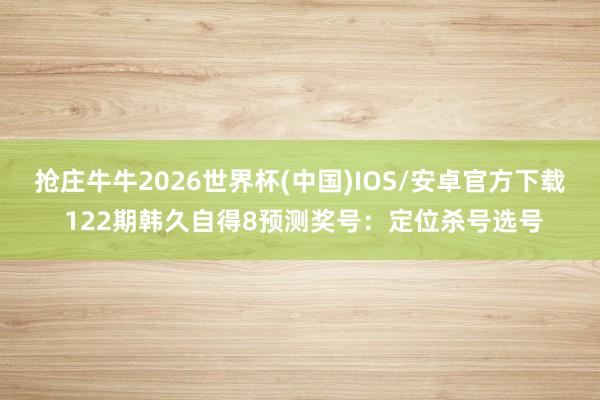 抢庄牛牛2026世界杯(中国)IOS/安卓官方下载 122期韩久自得8预测奖号:定位杀号选号