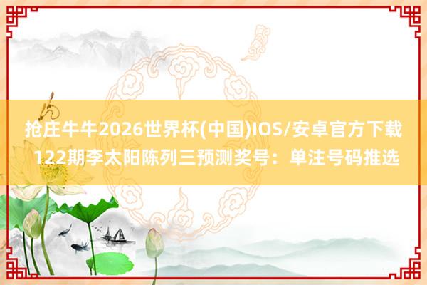 抢庄牛牛2026世界杯(中国)IOS/安卓官方下载 122期李太阳陈列三预测奖号：单注号码推选