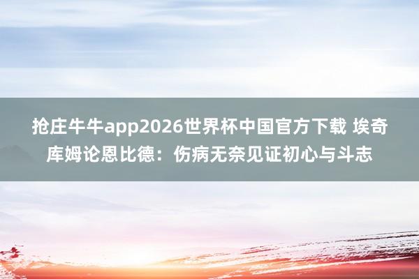 抢庄牛牛app2026世界杯中国官方下载 埃奇库姆论恩比德:伤病无奈见证初心与斗志