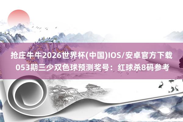 抢庄牛牛2026世界杯(中国)IOS/安卓官方下载 053期三少双色球预测奖号:红球杀8码参考