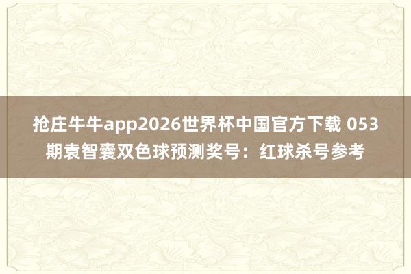 抢庄牛牛app2026世界杯中国官方下载 053期袁智囊双色球预测奖号：红球杀号参考