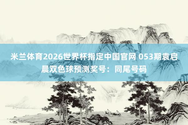 抢庄牛牛app2026世界杯中国官方下载 053期袁启晨双色球预测奖号：同尾号码