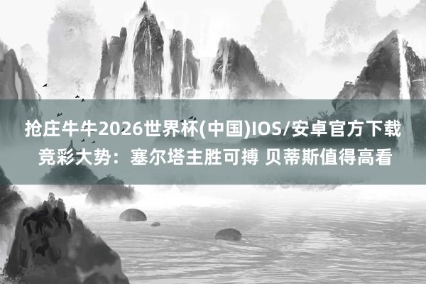 抢庄牛牛2026世界杯(中国)IOS/安卓官方下载 竞彩大势：塞尔塔主胜可搏 贝蒂斯值得高看