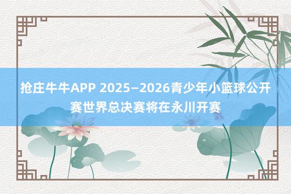 抢庄牛牛APP 2025—2026青少年小篮球公开赛世界总决赛将在永川开赛