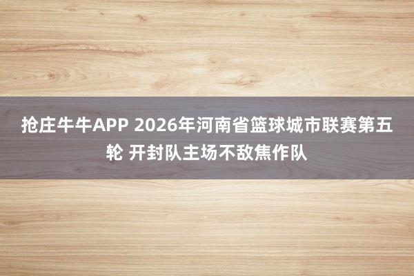 抢庄牛牛APP 2026年河南省篮球城市联赛第五轮 开封队主场不敌焦作队
