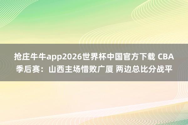 抢庄牛牛app2026世界杯中国官方下载 CBA季后赛：山西主场惜败广厦 两边总比分战平