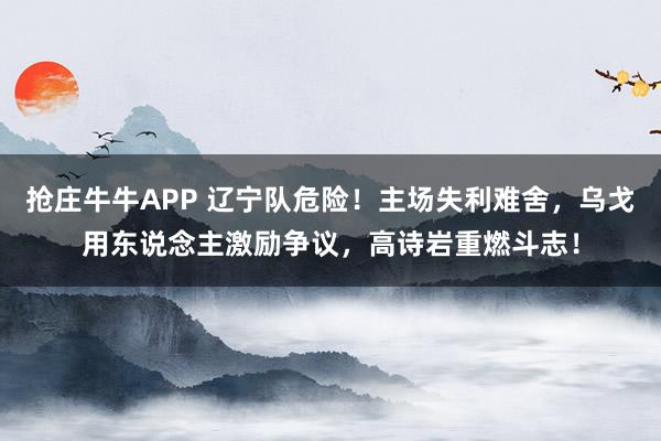 抢庄牛牛APP 辽宁队危险！主场失利难舍，乌戈用东说念主激励争议，高诗岩重燃斗志！
