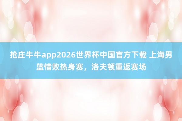 抢庄牛牛app2026世界杯中国官方下载 上海男篮惜败热身赛，洛夫顿重返赛场