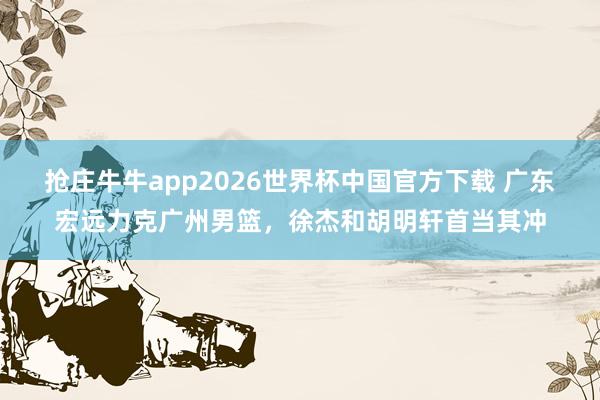 抢庄牛牛app2026世界杯中国官方下载 广东宏远力克广州男篮，徐杰和胡明轩首当其冲