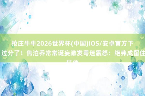 抢庄牛牛2026世界杯(中国)IOS/安卓官方下载 过分了！焦泊乔常常诞妄激发粤迷震怒：绝弗成留住他