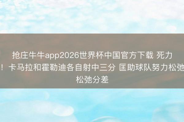抢庄牛牛app2026世界杯中国官方下载 死力追逐！卡马拉和霍勒迪各自射中三分 匡助球队努力松弛分差