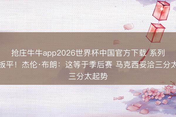 抢庄牛牛app2026世界杯中国官方下载 系列赛被扳平！杰伦·布朗：这等于季后赛 马克西妥洽三分太起势