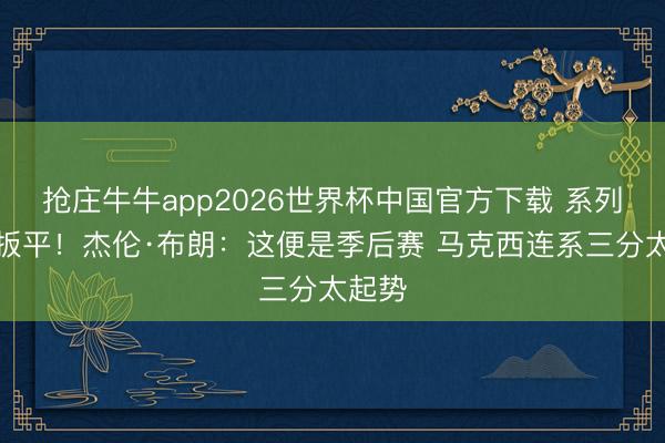 抢庄牛牛app2026世界杯中国官方下载 系列赛被扳平！杰伦·布朗：这便是季后赛 马克西连系三分太起势