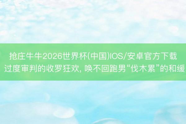 抢庄牛牛2026世界杯(中国)IOS/安卓官方下载 过度审判的收罗狂欢， 唤不回跑男“伐木累”的和缓