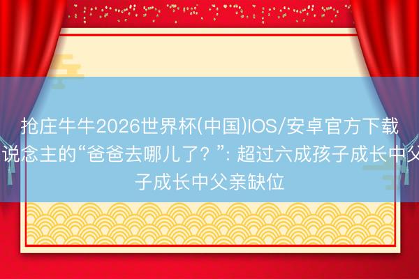 抢庄牛牛2026世界杯(中国)IOS/安卓官方下载 南非东说念主的“爸爸去哪儿了? ”: 超过六成孩子成长中父亲缺位