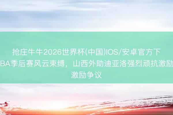 抢庄牛牛2026世界杯(中国)IOS/安卓官方下载 CBA季后赛风云束缚,山西外助迪亚洛强烈顽抗激励争议