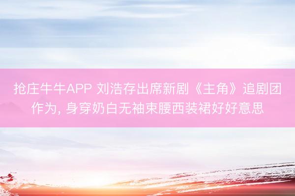 抢庄牛牛APP 刘浩存出席新剧《主角》追剧团作为，<a href=