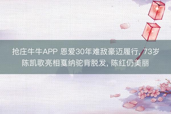 抢庄牛牛APP 恩爱30年难敌豪迈履行， 73岁陈凯歌亮相戛纳驼背脱发， 陈红仍美丽