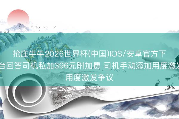 抢庄牛牛2026世界杯(中国)IOS/安卓官方下载 平台回答司机私加396元附加费 司机手动添加用度激发争议