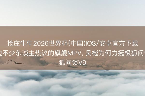抢庄牛牛2026世界杯(中国)IOS/安卓官方下载 身边不少东谈主热议的旗舰MPV， 吴樾为何力挺极狐问谈V9