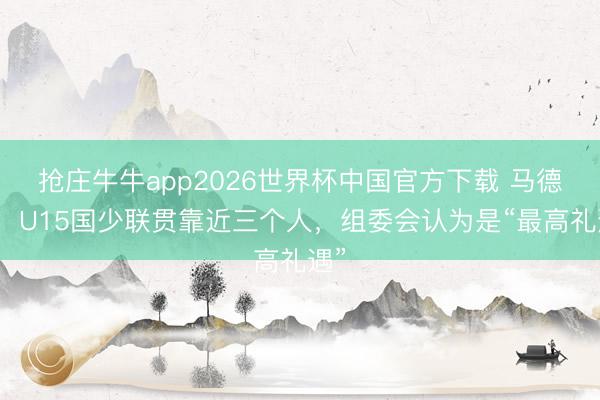 抢庄牛牛app2026世界杯中国官方下载 马德兴：U15国少联贯靠近三个人，组委会认为是“最高礼遇”