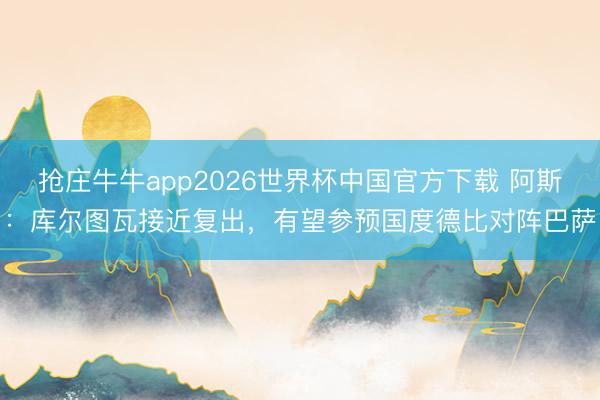 抢庄牛牛app2026世界杯中国官方下载 阿斯：库尔图瓦接近复出，有望参预国度德比对阵巴萨