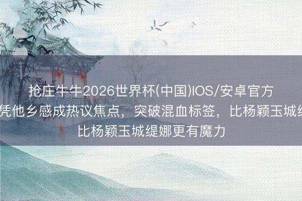 抢庄牛牛2026世界杯(中国)IOS/安卓官方下载 许玮宁凭他乡感成热议焦点，突破混血标签，比杨颖玉城缇娜更有魔力
