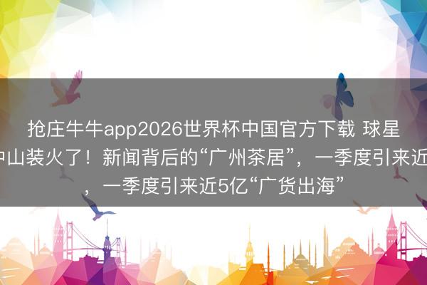 抢庄牛牛app2026世界杯中国官方下载 球星欧文穿香云纱中山装火了！新闻背后的“广州茶居”，一季度引来近5亿“广货出海”