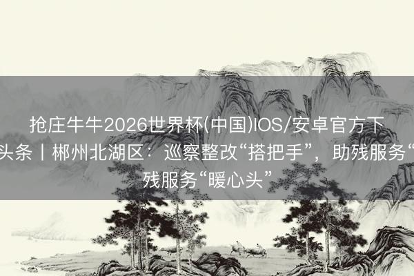 抢庄牛牛2026世界杯(中国)IOS/安卓官方下载 清风头条丨郴州北湖区：巡察整改“搭把手”，助残服务“暖心头”