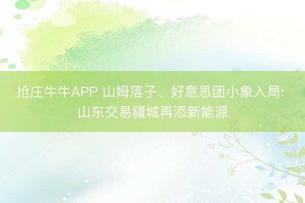 抢庄牛牛APP 山姆落子、好意思团小象入局: 山东交易疆城再添新能源