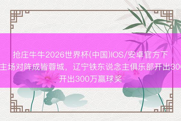 抢庄牛牛2026世界杯(中国)IOS/安卓官方下载 博主：主场对阵成皆蓉城，辽宁铁东说念主俱乐部开出300万赢球奖