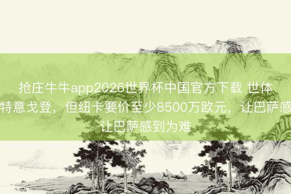 抢庄牛牛app2026世界杯中国官方下载 世体：巴萨特意戈登，但纽卡要价至少8500万欧元，让巴萨感到为难