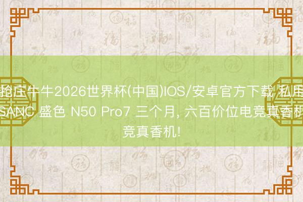 抢庄牛牛2026世界杯(中国)IOS/安卓官方下载 私用 SANC 盛色 N50 Pro7 三个月， 六百价位电竞真香机!