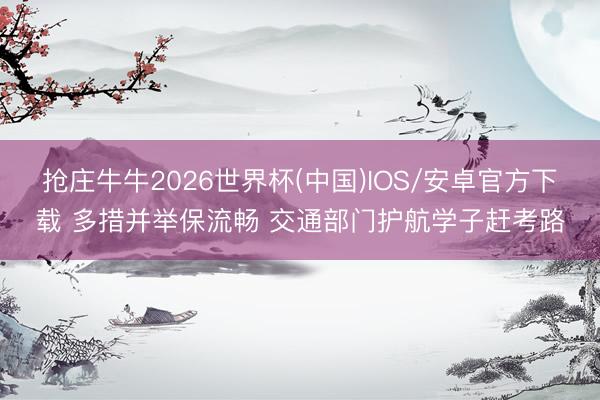 抢庄牛牛2026世界杯(中国)IOS/安卓官方下载 多措并举保流畅 交通部门护航学子赶考路