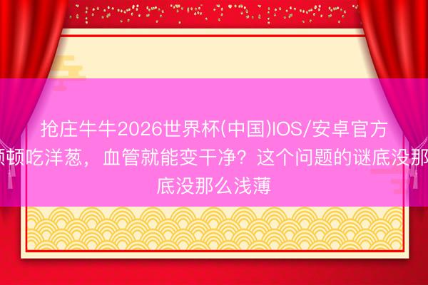 抢庄牛牛2026世界杯(中国)IOS/安卓官方下载 顿顿吃洋葱，血管就能变干净？这个问题的谜底没那么浅薄