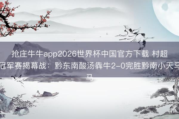 抢庄牛牛app2026世界杯中国官方下载 村超冠军赛揭幕战：黔东南酸汤犇牛2-0完胜黔南小天马