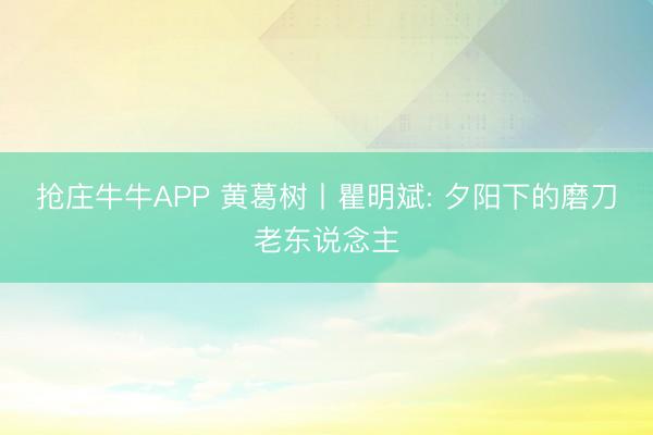 抢庄牛牛APP 黄葛树丨瞿明斌: 夕阳下的磨刀老东说念主