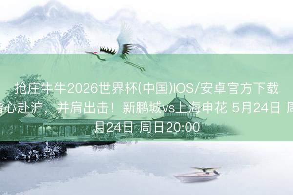 抢庄牛牛2026世界杯(中国)IOS/安卓官方下载 比赛日偕心赴沪，并肩出击！新鹏城vs上海申花 5月24日 周日20:00