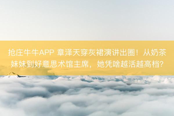 抢庄牛牛APP 章泽天穿灰裙演讲出圈！从奶茶妹妹到好意思术馆主席，她凭啥越活越高档？